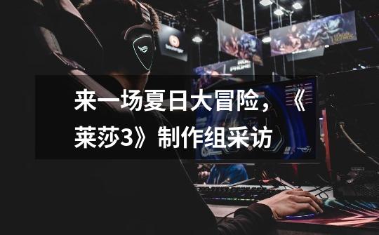来一场夏日大冒险,《莱莎3》制作组采访-第1张-游戏信息-龙启网