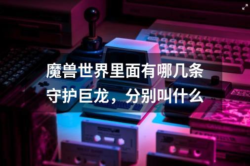 魔兽世界里面有哪几条守护巨龙,分别叫什么-第1张-游戏信息-龙启网