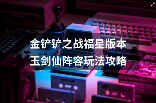 金铲铲之战福星版本玉剑仙阵容玩法攻略-第1张-游戏信息-龙启网