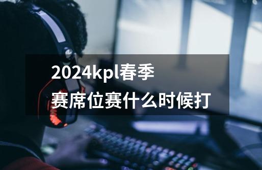 2024kpl春季赛席位赛什么时候打-第1张-游戏信息-龙启网
