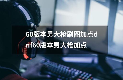 60版本男大枪刷图加点dnf60版本男大枪加点-第1张-游戏信息-龙启网