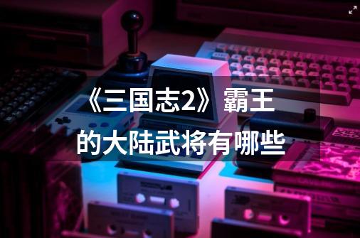 《三国志2》霸王的大陆武将有哪些-第1张-游戏信息-龙启网