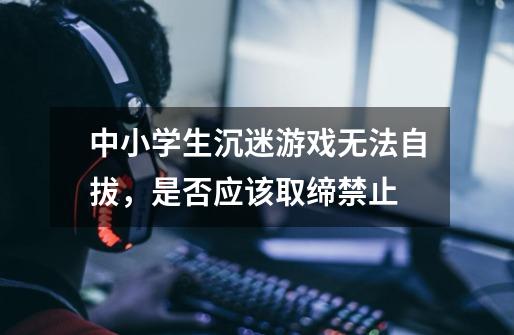 中小学生沉迷游戏无法自拔,是否应该取缔禁止-第1张-游戏信息-龙启网