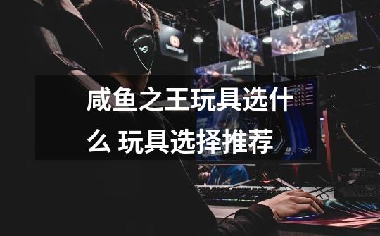 咸鱼之王玩具选什么 玩具选择推荐-第1张-游戏信息-龙启网