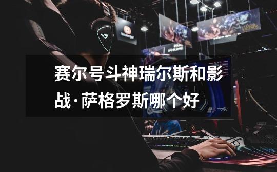 赛尔号斗神瑞尔斯和影战·萨格罗斯哪个好-第1张-游戏信息-龙启网