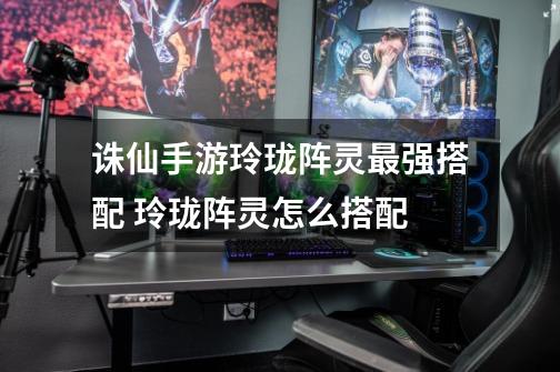 诛仙手游玲珑阵灵最强搭配 玲珑阵灵怎么搭配-第1张-游戏信息-龙启网