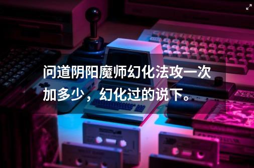 问道阴阳魔师幻化法攻一次加多少,幻化过的说下。-第1张-游戏信息-龙启网