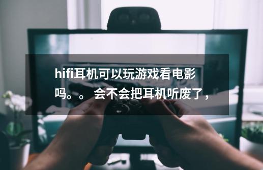 hifi耳机可以玩游戏看电影吗。。 会不会把耳机听废了，-第1张-游戏信息-龙启网