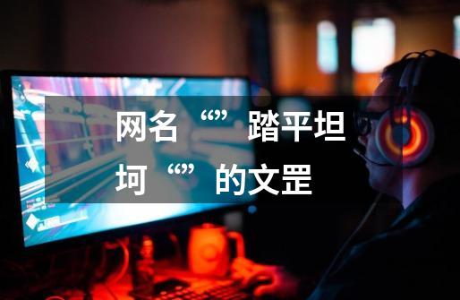 网名“”踏平坦坷“”的文罡-第1张-游戏信息-龙启网