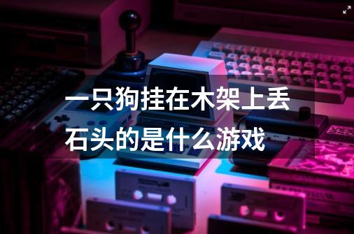 一只狗挂在木架上丢石头的是什么游戏-第1张-游戏信息-龙启网