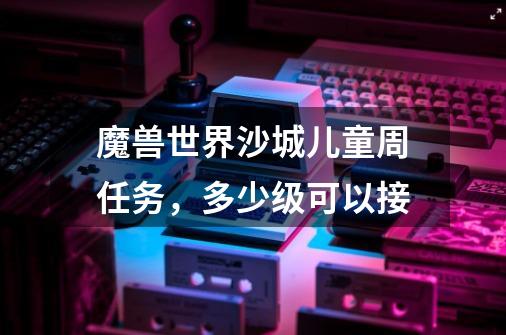 魔兽世界沙城儿童周任务，多少级可以接-第1张-游戏信息-龙启网