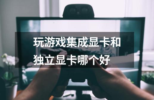 玩游戏集成显卡和独立显卡哪个好-第1张-游戏信息-龙启网