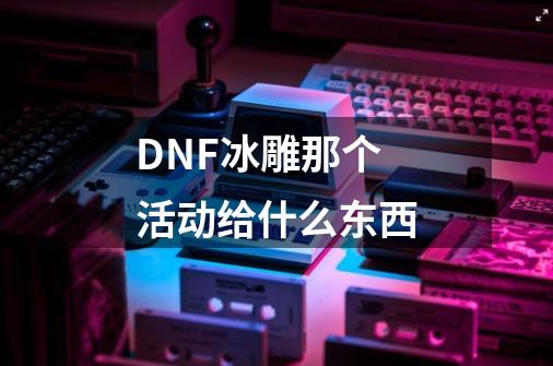 DNF冰雕那个活动给什么东西-第1张-游戏信息-龙启网