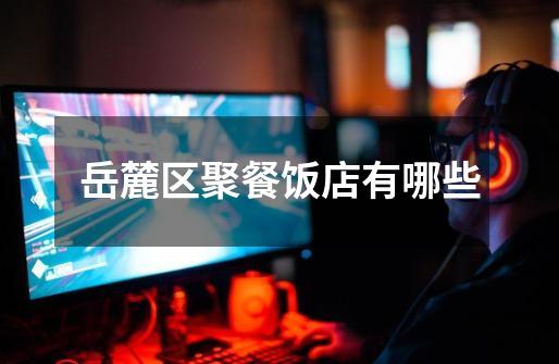 岳麓区聚餐饭店有哪些-第1张-游戏信息-龙启网