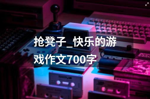 抢凳子_快乐的游戏作文700字-第1张-游戏信息-龙启网