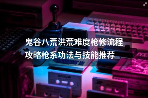 鬼谷八荒洪荒难度枪修流程攻略枪系功法与技能推荐-第1张-游戏信息-龙启网