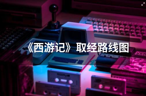 《西游记》取经路线图-第1张-游戏信息-龙启网