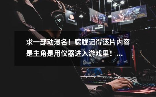 求一部动漫名!朦胧记得该片内容是主角是用仪器进入游戏里! 然后选择一个战斗的宠物-第1张-游戏信息-龙启网