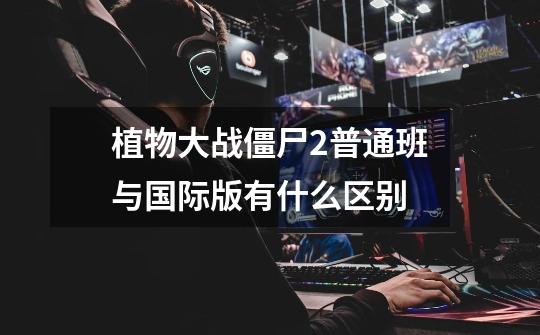 植物大战僵尸2普通班与国际版有什么区别-第1张-游戏信息-龙启网