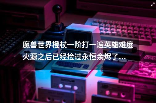魔兽世界橙杖一阶打一遍英雄难度火源之后已经捡过永恒余烬了再打普通的还会掉落永恒余烬吗-第1张-游戏信息-龙启网