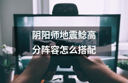 阴阳师地震鲶高分阵容怎么搭配-第1张-游戏信息-龙启网
