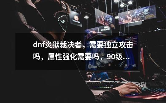 dnf炎狱裁决者,需要独立攻击吗,属性强化需要吗,90级ss装备那套好,-第1张-游戏信息-龙启网