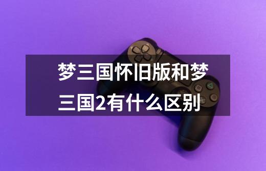 梦三国怀旧版和梦三国2有什么区别-第1张-游戏信息-龙启网