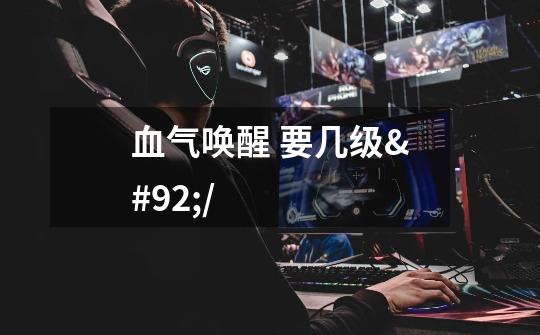 血气唤醒 要几级\/-第1张-游戏信息-龙启网