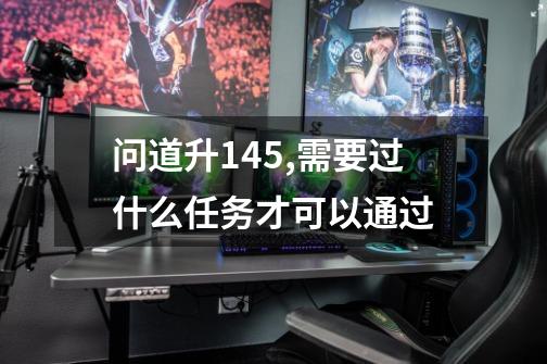 问道升145,需要过什么任务才可以通过-第1张-游戏信息-龙启网