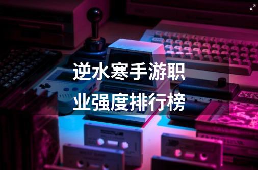 逆水寒手游职业强度排行榜-第1张-游戏信息-龙启网