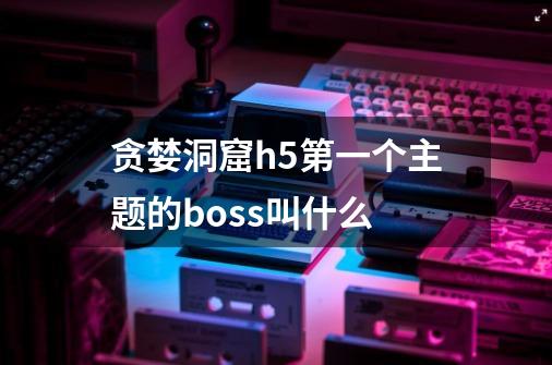 贪婪洞窟h5第一个主题的boss叫什么-第1张-游戏信息-龙启网