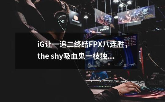 iG让一追二终结FPX八连胜,the shy吸血鬼一枝独秀-第1张-游戏信息-龙启网