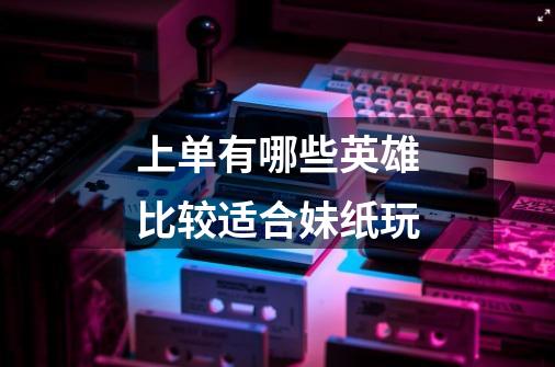 上单有哪些英雄比较适合妹纸玩-第1张-游戏信息-龙启网