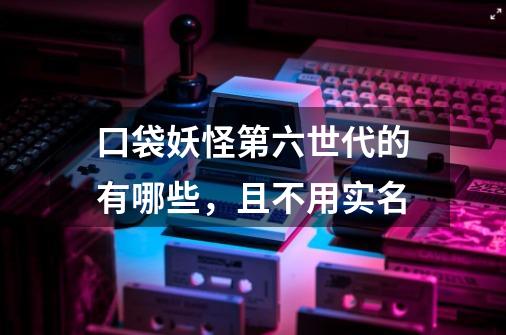 口袋妖怪第六世代的有哪些，且不用实名-第1张-游戏信息-龙启网