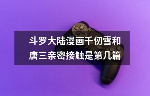 斗罗大陆漫画千仞雪和唐三亲密接触是第几篇-第1张-游戏信息-龙启网