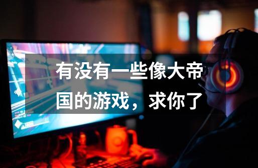 有没有一些像大帝国的游戏,求你了-第1张-游戏信息-龙启网