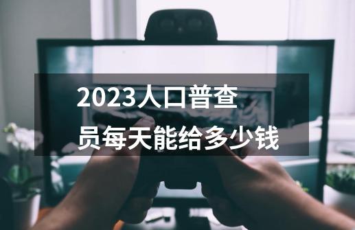 2023人口普查员每天能给多少钱-第1张-游戏信息-龙启网