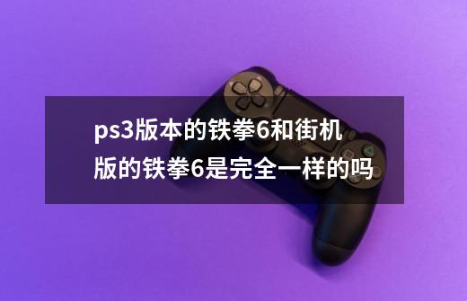 ps3版本的铁拳6和街机版的铁拳6是完全一样的吗-第1张-游戏信息-龙启网