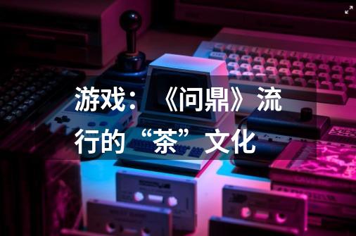 游戏:《问鼎》流行的“茶”文化-第1张-游戏信息-龙启网