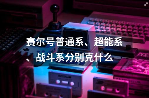 赛尔号普通系、超能系、战斗系分别克什么-第1张-游戏信息-龙启网