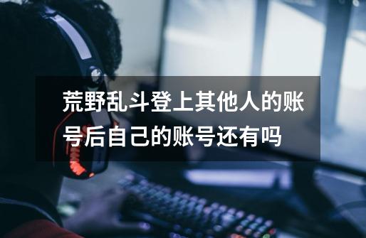 荒野乱斗登上其他人的账号后自己的账号还有吗-第1张-游戏信息-龙启网