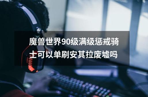 魔兽世界90级满级惩戒骑士可以单刷安其拉废墟吗-第1张-游戏信息-龙启网