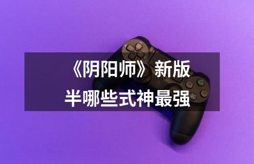 《阴阳师》新版半哪些式神最强-第1张-游戏信息-龙启网