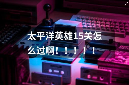 太平洋英雄15关怎么过啊!!!!!-第1张-游戏信息-龙启网
