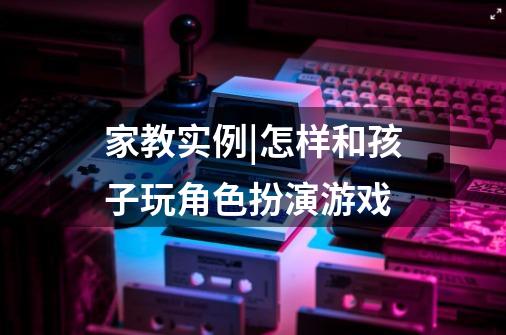 家教实例|怎样和孩子玩角色扮演游戏-第1张-游戏信息-龙启网