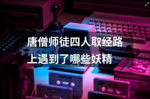 唐僧师徒四人取经路上遇到了哪些妖精-第1张-游戏信息-龙启网