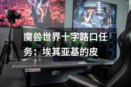 魔兽世界十字路口任务：埃其亚基的皮-第1张-游戏信息-龙启网