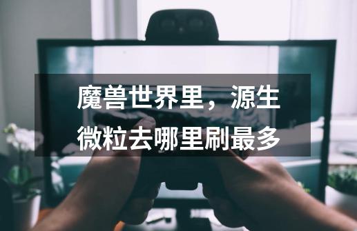 魔兽世界里,源生微粒去哪里刷最多-第1张-游戏信息-龙启网