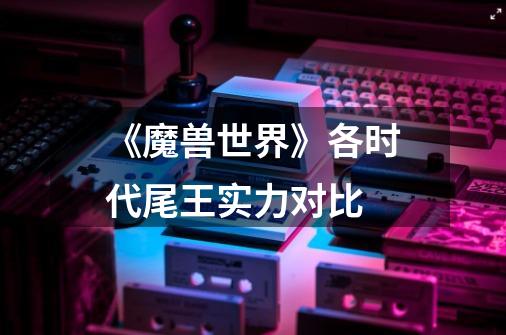 《魔兽世界》各时代尾王实力对比-第1张-游戏信息-龙启网