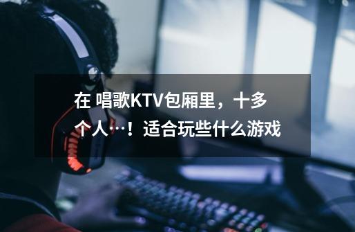 在 唱歌KTV包厢里，十多个人…！适合玩些什么游戏-第1张-游戏信息-龙启网